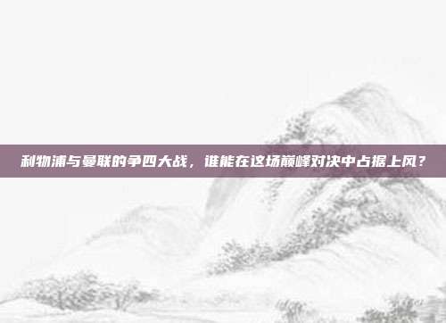 利物浦与曼联的争四大战，谁能在这场巅峰对决中占据上风？  第1张