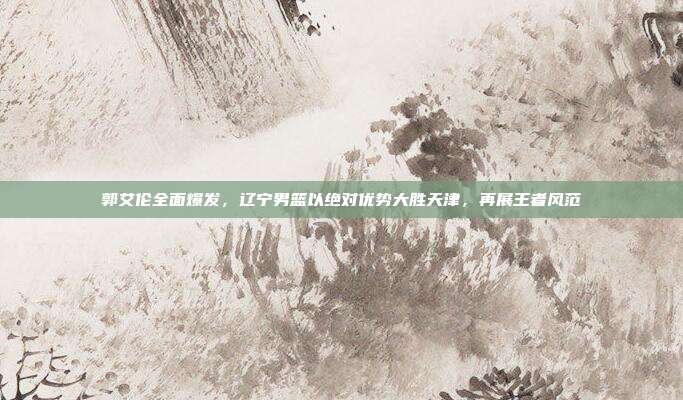 郭艾伦全面爆发，辽宁男篮以绝对优势大胜天津，再展王者风范  第1张