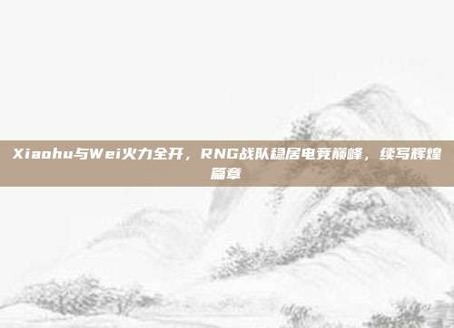 Xiaohu与Wei火力全开，RNG战队稳居电竞巅峰，续写辉煌篇章  第1张