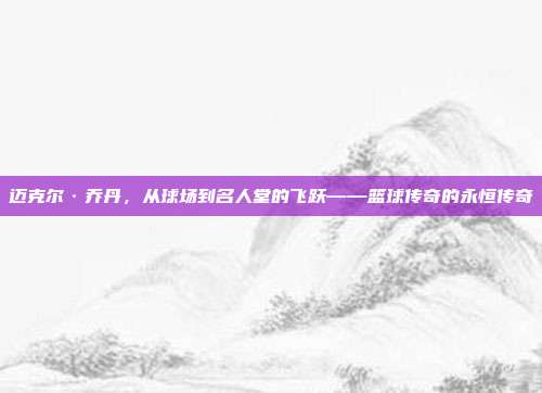 迈克尔·乔丹，从球场到名人堂的飞跃——篮球传奇的永恒传奇  第1张