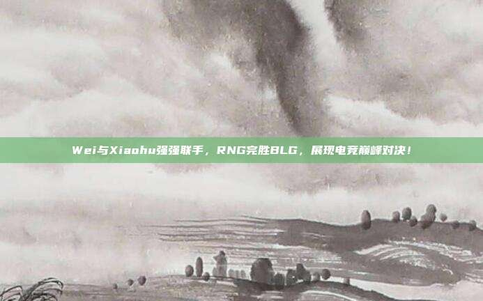 Wei与Xiaohu强强联手，RNG完胜BLG，展现电竞巅峰对决！  第1张