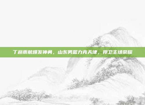 丁彦雨航爆发神勇，山东男篮力克天津，捍卫主场荣耀  第1张