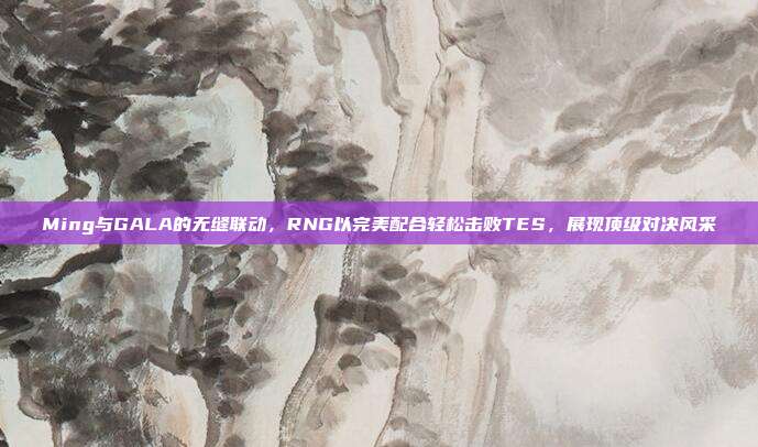 Ming与GALA的无缝联动，RNG以完美配合轻松击败TES，展现顶级对决风采  第1张