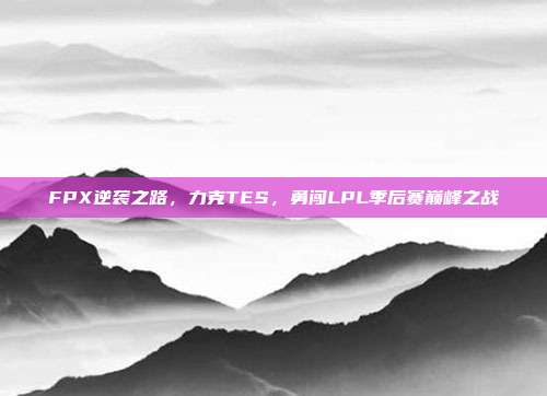 FPX逆袭之路，力克TES，勇闯LPL季后赛巅峰之战  第1张