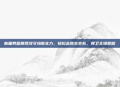 新疆男篮展现攻守均衡实力，轻松击败北京队，捍卫主场荣耀  第1张