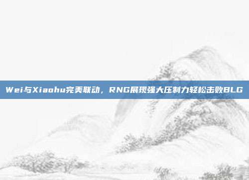 Wei与Xiaohu完美联动，RNG展现强大压制力轻松击败BLG  第1张