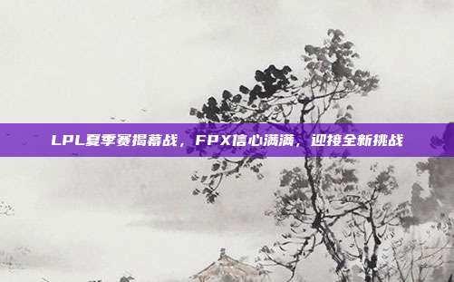 LPL夏季赛揭幕战，FPX信心满满，迎接全新挑战  第1张