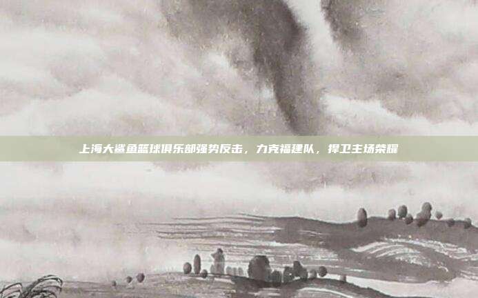 上海大鲨鱼篮球俱乐部强势反击，力克福建队，捍卫主场荣耀  第1张