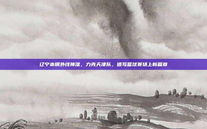 辽宁本钢外线神准，力克天津队，谱写篮球赛场上新篇章  第1张