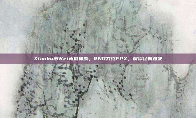 Xiaohu与Wei再展神威，RNG力克FPX，演绎经典对决  第1张