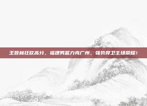 王哲林狂砍高分，福建男篮力克广州，强势捍卫主场荣耀！  第1张