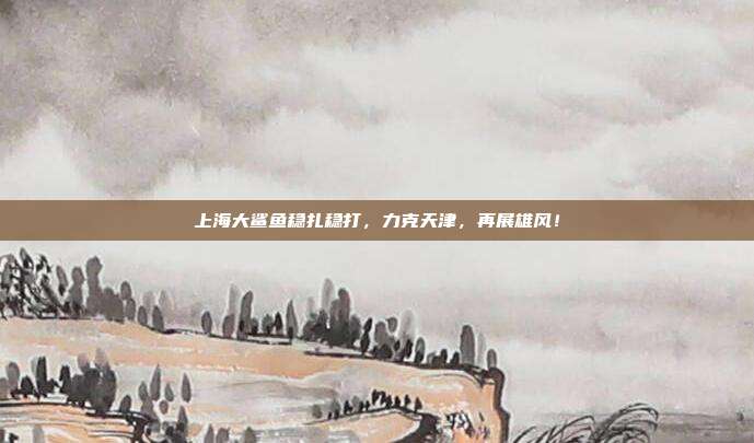 上海大鲨鱼稳扎稳打，力克天津，再展雄风！  第1张